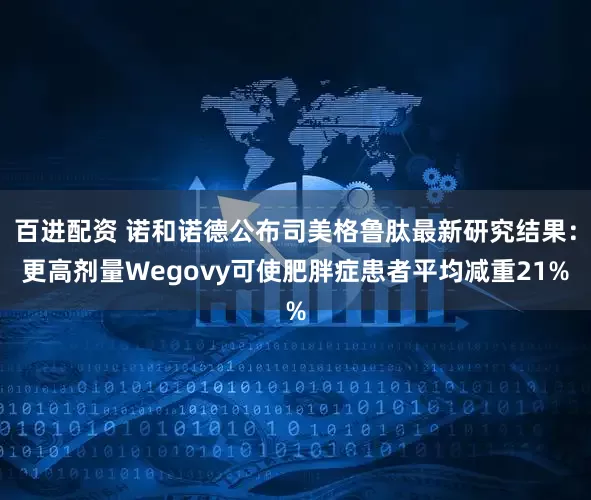 百进配资 诺和诺德公布司美格鲁肽最新研究结果：更高剂量Wegovy可使肥胖症患者平均减重21%