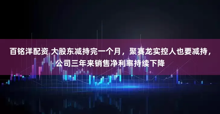 百铭洋配资 大股东减持完一个月，聚赛龙实控人也要减持，公司三年来销售净利率持续下降