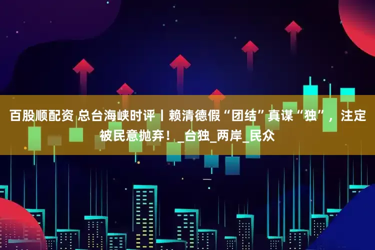 百股顺配资 总台海峡时评丨赖清德假“团结”真谋“独”，注定被民意抛弃！_台独_两岸_民众