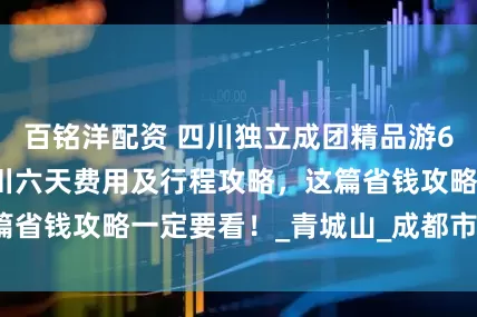 百铭洋配资 四川独立成团精品游6日游多少钱，四川六天费用及行程攻略，这篇省钱攻略一定要看！_青城山_成都市_都江堰