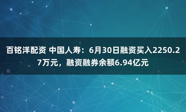百铭洋配资 中国人寿：6月30日融资买入2250.27万元，融资融券余额6.94亿元