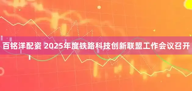 百铭洋配资 2025年度铁路科技创新联盟工作会议召开