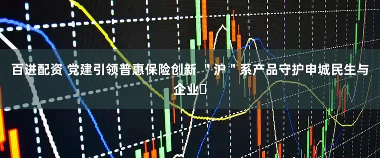 百进配资 党建引领普惠保险创新 ＂沪＂系产品守护申城民生与企业​