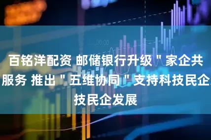 百铭洋配资 邮储银行升级＂家企共赢＂服务 推出＂五维协同＂支持科技民企发展