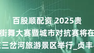 百股顺配资 2025贵州贞丰全国街舞大赛暨城市对抗赛将在三岔河旅游景区举行_贞丰县_文旅_体育
