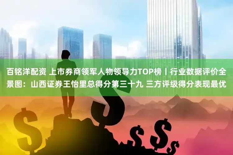 百铭洋配资 上市券商领军人物领导力TOP榜丨行业数据评价全景图：山西证券王怡里总得分第三十九 三方评级得分表现最优