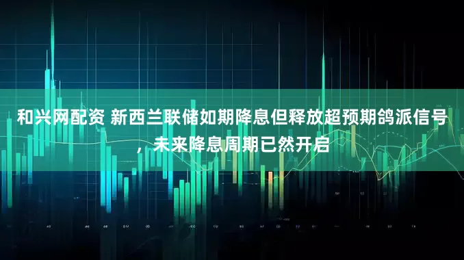 和兴网配资 新西兰联储如期降息但释放超预期鸽派信号，未来降息周期已然开启